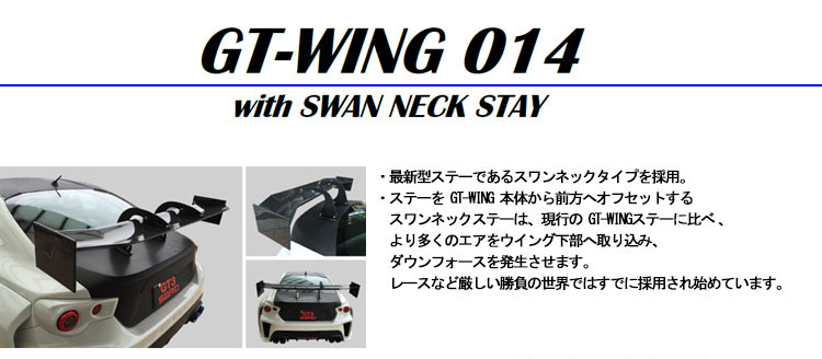 【GT WING014】・最新型ステーであるスワンネックタイプを採用・ステーを GT-WING 本体から前方へオフセットするスワンネックステーは、現行の GT-WINGステーに比べより多くのエアをウイング下部取込み、ダウンフォースを発生させます。レースなど厳しい勝負の世界ではすでに採用され始めています。・ウイング幅は 1,400mmと1,500mmの2種類から選択可能( 1,500mmは別途税別¥7,000必用)