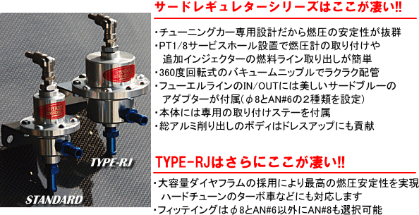 【サードレギュレターシリーズはここが凄い！！】・チューニングカー専用だから燃圧の安定性が抜群・PT1/8サービスホール設置で燃圧計の取り付けや、追加インジェクターの燃料ライン取り出しが簡単・360度回転式のバキュームニップルでラクラク配管。・フューエルラインのIN/OUTには美しいサードブルーのアダプターが付属（φ8と＃6の2種類を設定）・本体には専用の取り付けステーを付属・総アルミ削り出しのボディはドレスアップにも貢献。【TYPE-RJはさらにここが凄い！！】・大容量ダイアフラムの採用により最高の燃焼安