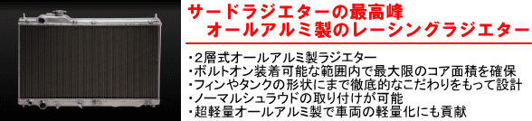 【サードラジエターの最高峰オールアルミ製のレーシングラジエター】・2層式オールアルミ製ラジエター・ボルトオン装着可能な範囲内で最大限のコア面積を確保・フィンやタンクの形状にまで徹底的なこだわりをもって設計・ノーマルシュラウドの取り付けが可能・超軽量オールアルミ製で車両の軽量化にも貢献