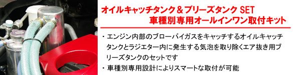 【オイルキャッチタンク＆ブリーズタンクSET　車種別専用オールインワン取材キット】・エンジン内部のブローバイガスをキャッチするオイルキャッチタンクとラジエター内に発生する気泡を取り除くエア抜き用ブリーズタンクのセットです。・車種別専用設計によりスマートな取材が可能