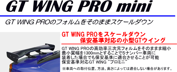 GT WING PRO mini[GT WING PROのフォルムをそのままスケールダウン]【GT WING PROをスケールダウン保安基準対応の小型GTウイング】GT WING PROの高効率三次元フォルムをそのまま縮小最小翼幅を1300mmとすることで5ナンバー車両に装着した場合でも保安基準に適合させることが可能。保安基準対応GT WING”プロミニ”（※車両への取付位置、方法、高さによっては適合しない場合があります）