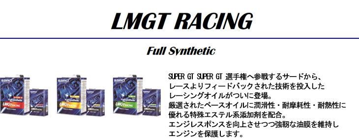 【LMGT RACING -Full Svnthetic-】SUPER GT SUPER GT 選手権へ参戦するサードから、レースよりフィードバックされた技術を投入したレーシングオイルがついに登場。厳選されたベースオイルに潤滑性・耐摩耗性・耐熱性に優れる特殊エステル系添加剤を配合。エンジレスポンスを向上させつつ強靭な油膜を維持しエンジンを保護します。