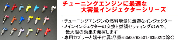 【チューニングエンジンに最適な大容量インジェクターシリーズ】・チューニングエンジンの燃料増量に最適なインジェクター・メインインジェクターの交換と燃調セッティングのみで、最大限の効果を発揮します。・専用カプラーと端子付属（品番：63500/63501/63502は除く）