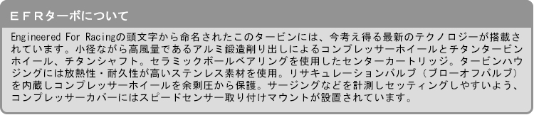 【EFRターボについて】Engineered For Racingの頭文字から命名されたこのタービンには、今考え得る最新のテクノロジーが搭載されています。小径ながら高風量であるアルミ鍛造削り出しによるコンプレッサーホイールとチタンタービンホイール、チタンシャフト。セラミックボールベアリングを使用したセンターカートリッジ。タービンハウジングには放熱性・耐久性が高いステンレス素材を使用。リサキュレーションバルブ（ブローオフバルブ）を内蔵しコンプレッサーホイールを余剰圧から保護。サージングなどを計測しセッティン