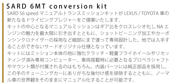 【SARD 6MT conversion kit】SARD S6 speedマニュアルトランスミッションキットがLEXUS/TOYOTA車の新たなるドライビングプレジャーをご提案いたします。キットの中心となるマニュアルミッションはギア比をクロスレシオ化しNAエンジンの魅力を最大限に引き出すとともに、ショットピーニング加工やカーボンシンクロナイザーの採用など細部にまで渡って専用設計した、他では入手することができないサードオリジナル仕様となっています。キットにはミッション本体の他に強化クラッチ・軽量フライホイ