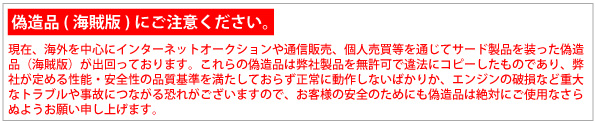 【偽造品（海賊版）にご注意ください。】現在、海外を中心にインターネットオークションや通信販売、個人売買を通じてサード製品を装った偽造品（海賊版）が出回っております。これらの偽造品は弊社製品を無許可で違法にコピーしたものであり、弊社が定める性能・安全性の品質基準を満たしておらず正常に動作しないばかりか、エンジンの破損など重大なトラブルや事故につながる恐れがございますので、お客様の安全のためにも偽造は絶対にご使用なさらぬようお願い申し上げます。