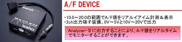 【A/F DEVICE】・10.0～20.0の範囲でA/F値をリアルイアイム計測＆表示・2ch出力端子装備。0V～5Vと10V～20Vで出力[Analyzer～Ⅱに出力することにより、A/F値をリアルタイムでモニターすることができます]