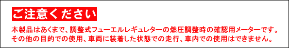 【ご注意ください】本製品はあくまで、調整式フューエルレギュラーの燃圧調整時の確認用メーターです。その他の目的での使用、車両に装着した状態での走行、社内での使用は出来ません。