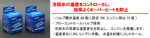 【冷却水の温度をコントロールし、効率よくオーバーヒートを防止】・パルプ関西弁温度68度に設定（REエンジン用は75度）・フローコントロールバルブ採用　冷却水の急激な温度変化を防止し、エンジンを保護します。・温度変化に対しリニアに作動、水温を的確にコントロール。