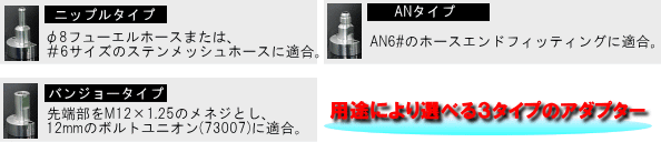 【ニップルタイプ】φ8フューエルホースまたは、#6サイズの素店メッシュホースに適合【ANタイプ】AN6#のホースエンドフィッティングに適合【バージョンタイプ】先端部をM12×1.25のメネジとし、12mmのボルトユニオン(73007)に適合。