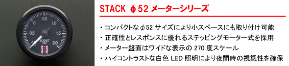 【STACKφ52メーターシリーズ】・コンパクトなφ52サイズにより小スペースにも取り付け可能・正確性としてレスポンスに優れるステッピングモーター式を採用・メーター盤面はワイドな表示の270度スケール・ハイコントラストな白色LED証明により夜間時の視認証を確保