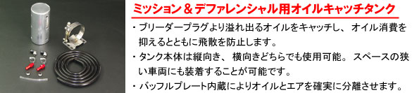 【ミッション＆デファレンシャル用オイルキャッチタンク】・ブリーダープラグより溢れ出るオイルをキャッチし、オイル消費を抑えるとともに飛散を防止します。・タンク本体は縦向き、横向きどちらでも使用可能。スペースの狭い車両にも装着することが可能です。・バッフルプレート内蔵によりオイルとエアを確実に分離させます。