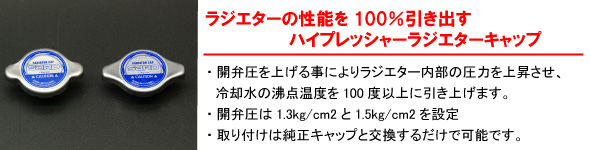 【ラジエターの性能を100％引き出すハイプレッシャーラジエターキャップ】開弁圧を上げる事によりラジエター内部の圧力を上昇させ、冷却水の沸点温度を100度以上に引き上げます。・開弁圧は1.3kg/cm2と1.5kg/cm2を設定・取り付けは純正キャップと交換するだけで可能です。